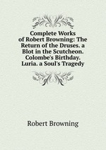 Complete Works of Robert Browning: The Return of the Druses. a Blot in the Scutcheon. Colombe`s Birthday. Luria. a Soul`s Tragedy