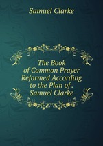 The Book of Common Prayer Reformed According to the Plan of . Samuel Clarke