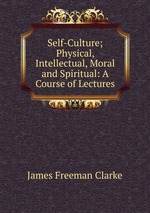 Self-Culture; Physical, Intellectual, Moral and Spiritual: A Course of Lectures