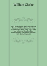 The Clarke Papers: Selections from the Papers of William Clarke, Secretary to the Council of the Army, 1647-1649, and to General Monck and the Commanders of the Army in Scotland, 1651-1660, Volume 61