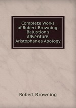 Complete Works of Robert Browning: Balustion`s Adventure. Aristophanea Apology