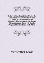 History of the Expedition Under the Command of Captains Lewis and Clarke, to the Sources of the Missouri, Thence Across the Rocky Mountains and Down . N. Biddle Prepared for the Press by P. Allen