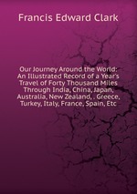 Our Journey Around the World: An Illustrated Record of a Year`s Travel of Forty Thousand Miles Through India, China, Japan, Australia, New Zealand, . Greece, Turkey, Italy, France, Spain, Etc