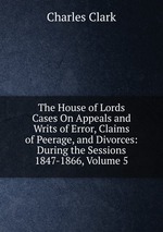 The House of Lords Cases On Appeals and Writs of Error, Claims of Peerage, and Divorces: During the Sessions 1847-1866, Volume 5