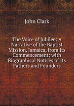 The Voice of Jubilee: A Narrative of the Baptist Mission, Jamaica, from Its Commencement; with Biographical Notices of Its Fathers and Founders