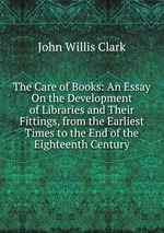 The Care of Books: An Essay On the Development of Libraries and Their Fittings, from the Earliest Times to the End of the Eighteenth Century