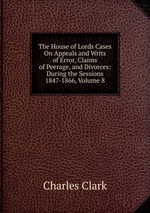 The House of Lords Cases On Appeals and Writs of Error, Claims of Peerage, and Divorces: During the Sessions 1847-1866, Volume 8