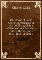 The House of Lords Cases On Appeals and Writs of Error, Claims of Peerage, and Divorces: During the Sessions 1847 -1866, Volume 3