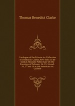 Catalogue of the Private Art Collection of Thomas B. Clarke, New York: To Be Sold at Absolute Public Sale On the Evenings of February 14, 15, 16 and . 16, 17 and 18 at the American Art Gallerie