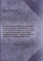 A Collection of Papers: Intended to Promote an Institution for the Cure and Prevention of Infectious Fevers in Newcastle and Other Populous Towns; . Relative to the Safety and Importance of an