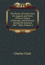 The House of Lords Cases On Appeals and Writs of Error, Claims of Peerage, and Divorces: During the Sessions 1847 -1866, Volume 2