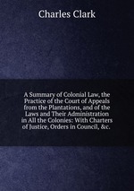 A Summary of Colonial Law, the Practice of the Court of Appeals from the Plantations, and of the Laws and Their Administration in All the Colonies: With Charters of Justice, Orders in Council, &c.