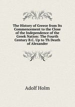 The History of Greece from Its Commencement to the Close of the Independence of the Greek Nation: The Fourth Century B.C. Up to Th Death of Alexander