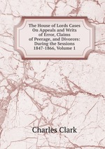 The House of Lords Cases On Appeals and Writs of Error, Claims of Peerage, and Divorces: During the Sessions 1847-1866, Volume 1