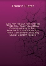 Every Man His Own Farrier, Or, the Whole Art of Farriery Laid Open: Containing Cures for Every Disorder, That Useful Animal, a Horse, Is Incident to . Including Several Excellent Recipes