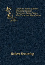 Complete Works of Robert Browning: Pauline. Paracelsus. Pippa Passes. King Victor and King Charles