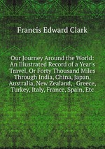 Our Journey Around the World: An Illustrated Record of a Year`s Travel, Or Forty Thousand Miles Through India, China, Japan, Australia, New Zealand, . Greece, Turkey, Italy, France, Spain, Etc