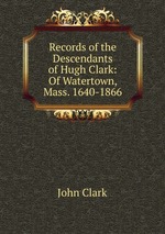 Records of the Descendants of Hugh Clark: Of Watertown, Mass. 1640-1866