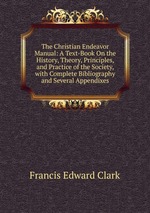 The Christian Endeavor Manual: A Text-Book On the History, Theory, Principles, and Practice of the Society, with Complete Bibliography and Several Appendixes