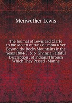 The Journal of Lewis and Clarke to the Mouth of the Columbia River Beyond the Rocky Mountains in the Years 1804-5, & 6: Giving a Faithful Description . of Indians Through Which They Passed - Manne