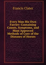 Every Man His Own Farrier: Containing Causes, Symptoms, and Most Approved Methods of Cure of the Diseases of Horses