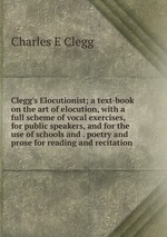 Clegg`s Elocutionist; a text-book on the art of elocution, with a full scheme of vocal exercises, for public speakers, and for the use of schools and . poetry and prose for reading and recitation