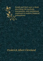 Funds and their uses: a book describing the methods, instruments, and institutions employed in modern financial transactions