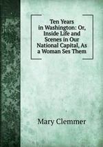 Ten Years in Washington: Or, Inside Life and Scenes in Our National Capital, As a Woman Ses Them