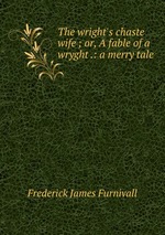 The wright`s chaste wife ; or, A fable of a wryght .: a merry tale