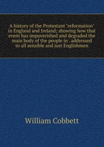 A history of the Protestant "reformation" in England and Ireland; showing how that event has impoverished and degraded the main body of the people in . addressed to all sensible and just Englishmen