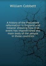 A history of the Protestant reformation in England and Ireland: showing how that event has impoverished the main body of the people in those countries