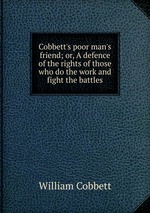 Cobbett`s poor man`s friend; or, A defence of the rights of those who do the work and fight the battles
