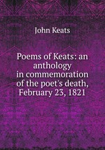 Poems of Keats: an anthology in commemoration of the poet`s death, February 23, 1821