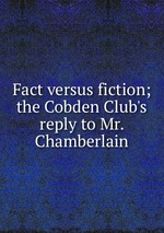 Fact versus fiction; the Cobden Club`s reply to Mr. Chamberlain