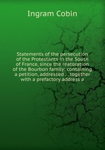 Statements of the persecution of the Protestants in the Soutn of France, since the reatoration of the Bourbon family: containing a petition, addressed . . together with a prefactory address a