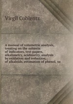 A manual of volumetric analysis, treating on the subjects of indicators, test-papers, alkalimetry, acidimetry, analysis by oxidation and reduction, . of alkaloids, estimation of phenol, su