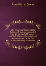 The centennial history of the battle of Bennington: compiled from the most reliable sources, and fully illustrated with original documents and . in the first action completely established