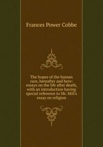 The hopes of the human race, hereafter and here: essays on the life after death, with an introduction having special reference to Mr. Mill`s essay on religion