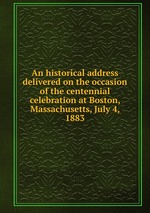 An historical address delivered on the occasion of the centennial celebration at Boston, Massachusetts, July 4, 1883
