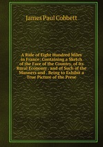 A Ride of Eight Hundred Miles in France: Containing a Sketch of the Face of the Country, of Its Rural Economy . and of Such of the Manners and . Being to Exhibit a True Picture of the Prese