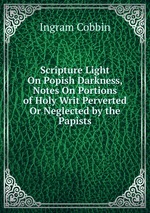 Scripture Light On Popish Darkness, Notes On Portions of Holy Writ Perverted Or Neglected by the Papists