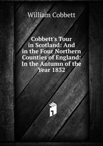 Cobbett`s Tour in Scotland: And in the Four Northern Counties of England: In the Autumn of the Year 1832