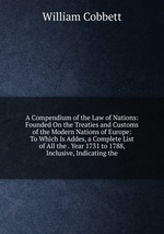 A Compendium of the Law of Nations: Founded On the Treaties and Customs of the Modern Nations of Europe: To Which Is Addes, a Complete List of All the . Year 1731 to 1788, Inclusive, Indicating the