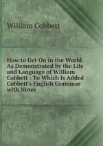 How to Get On in the World: As Demonstrated by the Life and Language of William Cobbett : To Which Is Added Cobbett`s English Grammar with Notes