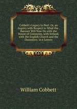 Cobbett`s Legacy to Peel: Or, an Inquiry with Respect to What the . Baronet Will Now Do with the House of Commons, with Ireland, with the English Church and the Dissenters. in 6 Letters