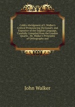 Cobb`s Abridgment of J. Walker`s Critical Pronouncing Dictionary, and Expositor of the English Language, Carefully Compiled from the London Quarto . Mr. Walker`s Principles of Orthography and
