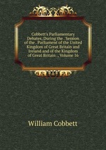 Cobbett`s Parliamentary Debates, During the . Session of the . Parliament of the United Kingdom of Great Britain and Ireland and of the Kingdom of Great Britain ., Volume 16