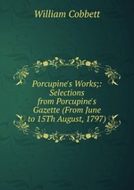 Porcupine`s Works;: Selections from Porcupine`s Gazette (From June to 15Th August, 1797)
