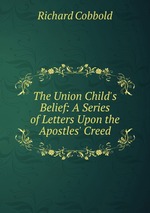 The Union Child`s Belief: A Series of Letters Upon the Apostles` Creed