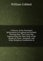 A History of the Protestant Reformation in England and Ireland: Showing How That Event Has Impoverished the Main Body of the People in Those . Hospitals, and Other Religious Foundations in